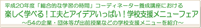 平成20年度「総合的な学習の時間」コーディネーター養成講座における
楽しく学べる!工夫とアイデアいっぱい!学校支援メニューフェア
〜54の企業・団体等が出前授業などの学校支援メニューを紹介〜