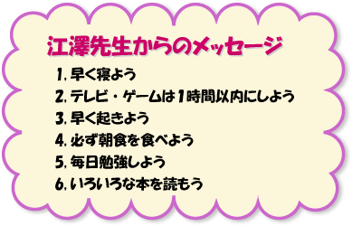 江澤先生からのメッセージ　1,早く寝よう　2,テレビ・ゲームは１時間以内にしよう　3,早く起きよう　4,必ず朝食を食べよう　5,毎日勉強しよう　6,いろいろな本を読もう