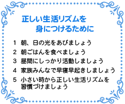 正しい生活リズムを身につけるために
１　朝、日の光をあびましょう
２　朝ごはんを食べましょう
３　昼間にしっかり活動しましょう
４　家族みんなで早寝早起きしましょう
５　小さい時から正しい生活リズムを習慣づけましょう