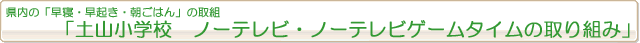 県内の「早寝・早起き・朝ごはん」の取組『土山小学校　ノーテレビ・ノーテレビゲームタイムの取り組み』