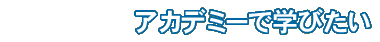 アカデミーで学びたい